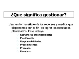 Usar en forma  eficiente  los recursos y medios que disponemos con el fin  de lograr los resultados planificados. Esto incluye: Estructuras organizacionales Planificación Responsabilidades Procedimientos Procesos Recursos ¿Que significa gestionar? 
