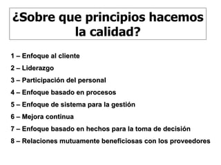 1 – Enfoque al cliente 2 – Liderazgo 3 – Participación del personal 4 – Enfoque basado en procesos 5 – Enfoque de sistema para la gestión 6 – Mejora continua 7 – Enfoque basado en hechos para la toma de decisión 8 – Relaciones mutuamente beneficiosas con los proveedores ¿Sobre que principios hacemos la calidad? 