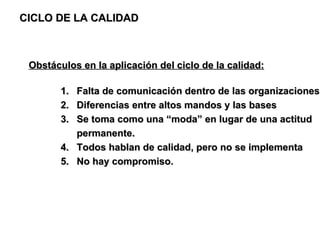 CICLO DE LA CALIDAD Obstáculos en la aplicación del ciclo de la calidad: Falta de comunicación dentro de las organizaciones Diferencias entre altos mandos y las bases  Se toma como una “moda” en lugar de una actitud permanente. Todos hablan de calidad, pero no se implementa No hay compromiso. 