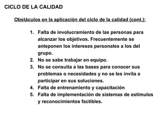 CICLO DE LA CALIDAD Obstáculos en la aplicación del ciclo de la calidad (cont.): Falta de involucramiento de las personas para alcanzar los objetivos. Frecuentemente se anteponen los intereses personales a los del grupo. No se sabe trabajar en equipo. No se consulta a las bases para conocer sus problemas o necesidades y no se les invita a participar en sus soluciones. Falta de entrenamiento y capacitación  Falta de implementación de sistemas de estímulos y reconocimientos factibles. 