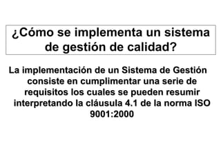 La implementación de un Sistema de Gestión consiste en cumplimentar una serie de requisitos los cuales se pueden resumir interpretando la cláusula 4.1 de la norma ISO 9001:2000 ¿Cómo se implementa un sistema de gestión de calidad? 