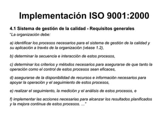 4.1 Sistema de gestión de la calidad - Requisitos generales “ La organización debe: a) identificar los procesos necesarios para el sistema de gestión de la calidad y su aplicación a través de la organización (véase 1.2), b) determinar la secuencia e interacción de estos procesos, c) determinar los criterios y métodos necesarios para asegurarse de que tanto la operación como el control de estos   procesos sean eficaces, d) asegurarse de la disponibilidad de recursos e información necesarios para apoyar la operación y el seguimiento de estos procesos, e) realizar el seguimiento, la medición y el análisis de estos procesos, e f) implementar las acciones necesarias para alcanzar los resultados planificados y la mejora continua de estos procesos. ...” Implementación ISO 9001:2000 