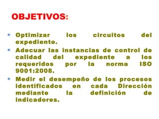 OBJETIVOS : Optimizar los circuitos del expediente.  Adecuar las instancias de control de calidad del expediente a los requeridos por la norma ISO 9001:2008. Medir el desempeño de los procesos identificados en cada Dirección mediante la definición de indicadores. 