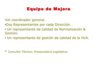 Equipo de Mejora Un coordinador general.  Dos Representantes por cada Dirección.  Un representante de calidad de Normalización & Gestión.  Un representante de gestión de calidad de la HLN.  *  Consultor Técnico: Prosecretario Legislativo. 