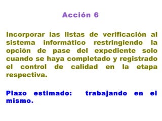 Acción 6   Incorporar las listas de verificación al sistema informático restringiendo la opción de pase del expediente solo cuando se haya completado y registrado el control de calidad en la etapa respectiva. Plazo estimado:  trabajando en el mismo . 