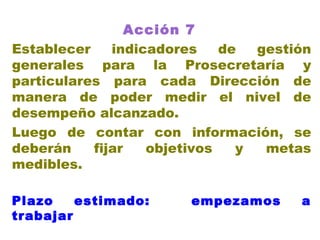 Acción 7   Establecer indicadores de gestión generales para la Prosecretaría y particulares para cada Dirección de manera de poder medir el nivel de desempeño alcanzado. Luego de contar con información, se deberán fijar objetivos y metas medibles. Plazo estimado:  empezamos a trabajar 