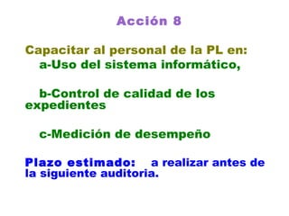 Acción 8 Capacitar al personal de la PL en: a-Uso del sistema informático, b-Control de calidad de los    expedientes c-Medición de desempeño Plazo estimado:   a realizar antes de la siguiente auditoria. 