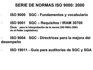 SERIE DE NORMAS ISO 9000: 2000   ISO 9000 SGC - Fundamentos y vocabulario ISO 9001 SGC – Requisitos / IRAM 30700  ( Guía  para la interpretación de la norma ISO 9001:2001 en el Poder Legislativo) ISO 9004 SGC - Directrices para la mejora del  desempeño ISO 19011 - Guía para auditorias de SGC y SGA 