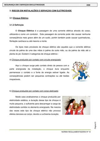 NORMA REGULAMENTADORA Nº 10
SEGURANÇA EM E SERVIÇOS EM ELETRICIDADE 2008
Página10
3. RISCOS EM INSTALAÇÕES E SERVIÇOS COM ELETRICIDADE
3.1 Choque Elétrico
3.1.2 Definição
O Choque Elétrico é a passagem de uma corrente elétrica através do corpo,
utilizando-o como um condutor. Esta passagem de corrente pode não causar nenhuma
conseqüência mais grave além de um susto, porém também pode causar queimaduras,
fibrilação cardíaca ou até mesmo a morte.
Os tipos mais prováveis de choque elétrico são aqueles que a corrente elétrica
circula da palma de uma das mãos à palma da outra mão, ou da palma da mão até a
planta do pé. Existem 3 categorias de choque elétrico :
a) Choque produzido por contato com circuito energizado
Aqui o choque surge pelo contato direto da pessoa com a
parte energizada da instalação, o choque dura enquanto
permanecer o contato e a fonte de energia estiver ligada. As
conseqüências podem ser pequenas contrações ou até lesões
irreparáveis.
b) Choque produzido por contato com corpo eletrizado
Neste caso analisaremos o choque produzido por
eletricidade estática, a duração desse tipo de choque é
muito pequena, o suficiente para descarregar a carga da
eletricidade contida no elemento energizado. Na maioria
das vezes este tipo de choque elétrico não provoca
efeitos danosos ao corpo, devido a curtíssima duração.
 
