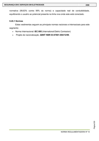 NORMA REGULAMENTADORA Nº 10
SEGURANÇA EM E SERVIÇOS EM ELETRICIDADE 2008
Página100
normativa (99,63% contra 99% da norma) e capacidade real de condutibilidade,
equilibrando o usuário ao potencial presente na linha viva onde este está conectado.
9.20.1 Normas
Estas vestimentas seguem as principais normas nacionais e internacioais para este
segmento:
Norma Internacional: IEC 895 (International Eletric Comission)
Projeto de nacionalização: ABNT NBR 03:07801-004/12/99.
 