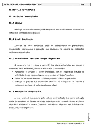 NORMA REGULAMENTADORA Nº 10
SEGURANÇA EM E SERVIÇOS EM ELETRICIDADE 2008
Página101
10. ROTINAS DE TRABALHO
10.1 Instalações Desenergizadas
10.1.1 Objetivo
Definir procedimentos básicos para execução de atividades/trabalhos em sistema e
instalações elétricas desenergizadas.
10.1.2 Âmbito de aplicação
Aplica-se às áreas envolvidas direta ou indiretamente no planejamento,
programação, coordenação e execução das atividades, no sistema ou instalações
elétricas desenergizadas
10.1.3 Procedimentos Gerais para Serviços Programados
O empregado que coordenar a execução das atividades/trabalhos em sistema e
instalações elétricas desenergizadas, terá como responsabilidades:
Apresentar os projetos a serem analisados, com os respectivos estudos de
viabilidade, tempo necessário para execução das atividades/trabalhos;
Definir os recursos materiais e humanos para cumprimento do planejado;
Entregar os projetos que envolverem alteração de configuração do sistema e
instalações elétricas à área funcional responsável.
10.1.4 Avaliação dos Desligamentos
A área funcional responsável pelo sistema ou instalação terá como atribuição
avaliar as manobras, de forma a minimizar os desligamentos necessários com a máxima
segurança, analisando o impacto (produção, indicadores, segurança dos trabalhadores,
custos, etc.) do desligamento.
 