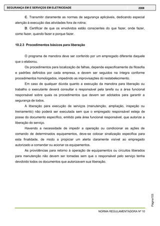 NORMA REGULAMENTADORA Nº 10
SEGURANÇA EM E SERVIÇOS EM ELETRICIDADE 2008
Página103
C. Transmitir claramente as normas de segurança aplicáveis, dedicando especial
atenção à execução das atividades fora de rotina;
D. Certificar de que os envolvidos estão conscientes do que fazer, onde fazer,
como fazer, quando fazer e porque fazer.
10.2.3 Procedimentos básicos para liberação
O programa de manobra deve ser conferido por um empregado diferente daquele
que o elaborou.
Os procedimentos para localização de falhas, depende especificamente da filosofia
e padrões definidos por cada empresa, e devem ser seguidos na íntegra conforme
procedimentos homologados, impedindo as improvisações do restabelecimento.
Em caso de qualquer dúvida quanto a execução da manobra para liberação ou
trabalho o executante deverá consultar o responsável pela tarefa ou a área funcional
responsável sobre quais os procedimentos que devem ser adotados para garantir a
segurança de todos.
A liberação para execução de serviços (manutenção, ampliação, inspeção ou
treinamento) não poderá ser executada sem que o empregado responsável esteja de
posse do documento específico, emitido pela área funcional responsável, que autorize a
liberação do serviço.
Havendo a necessidade de impedir a operação ou condicionar as ações de
comando de determinados equipamentos, deve-se colocar sinalização especifica para
esta finalidade, de modo a propiciar um alerta claramente visível ao empregado
autorizado a comandar ou acionar os equipamentos.
As providências para retorno à operação de equipamentos ou circuitos liberados
para manutenção não devem ser tomadas sem que o responsável pelo serviço tenha
devolvido todos os documentos que autorizavam sua liberação.
 