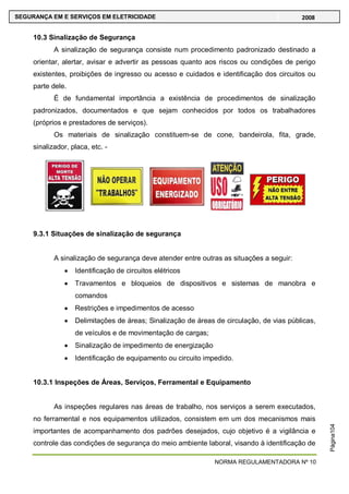 NORMA REGULAMENTADORA Nº 10
SEGURANÇA EM E SERVIÇOS EM ELETRICIDADE 2008
Página104
10.3 Sinalização de Segurança
A sinalização de segurança consiste num procedimento padronizado destinado a
orientar, alertar, avisar e advertir as pessoas quanto aos riscos ou condições de perigo
existentes, proibições de ingresso ou acesso e cuidados e identificação dos circuitos ou
parte dele.
É de fundamental importância a existência de procedimentos de sinalização
padronizados, documentados e que sejam conhecidos por todos os trabalhadores
(próprios e prestadores de serviços).
Os materiais de sinalização constituem-se de cone, bandeirola, fita, grade,
sinalizador, placa, etc. -
9.3.1 Situações de sinalização de segurança
A sinalização de segurança deve atender entre outras as situações a seguir:
Identificação de circuitos elétricos
Travamentos e bloqueios de dispositivos e sistemas de manobra e
comandos
Restrições e impedimentos de acesso
Delimitações de áreas; Sinalização de áreas de circulação, de vias públicas,
de veículos e de movimentação de cargas;
Sinalização de impedimento de energização
Identificação de equipamento ou circuito impedido.
10.3.1 Inspeções de Áreas, Serviços, Ferramental e Equipamento
As inspeções regulares nas áreas de trabalho, nos serviços a serem executados,
no ferramental e nos equipamentos utilizados, consistem em um dos mecanismos mais
importantes de acompanhamento dos padrões desejados, cujo objetivo é a vigilância e
controle das condições de segurança do meio ambiente laboral, visando à identificação de
 