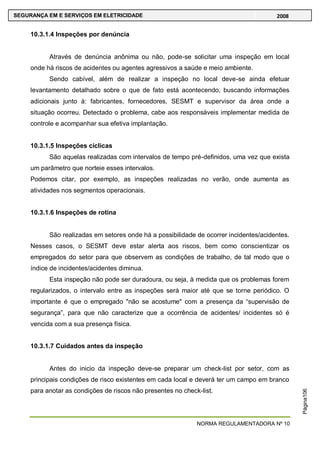 NORMA REGULAMENTADORA Nº 10
SEGURANÇA EM E SERVIÇOS EM ELETRICIDADE 2008
Página106
10.3.1.4 Inspeções por denúncia
Através de denúncia anônima ou não, pode-se solicitar uma inspeção em local
onde há riscos de acidentes ou agentes agressivos a saúde e meio ambiente.
Sendo cabível, além de realizar a inspeção no local deve-se ainda efetuar
levantamento detalhado sobre o que de fato está acontecendo, buscando informações
adicionais junto à: fabricantes, fornecedores, SESMT e supervisor da área onde a
situação ocorreu. Detectado o problema, cabe aos responsáveis implementar medida de
controle e acompanhar sua efetiva implantação.
10.3.1.5 Inspeções cíclicas
São aquelas realizadas com intervalos de tempo pré-definidos, uma vez que exista
um parâmetro que norteie esses intervalos.
Podemos citar, por exemplo, as inspeções realizadas no verão, onde aumenta as
atividades nos segmentos operacionais.
10.3.1.6 Inspeções de rotina
São realizadas em setores onde há a possibilidade de ocorrer incidentes/acidentes.
Nesses casos, o SESMT deve estar alerta aos riscos, bem como conscientizar os
empregados do setor para que observem as condições de trabalho, de tal modo que o
índice de incidentes/acidentes diminua.
Esta inspeção não pode ser duradoura, ou seja, à medida que os problemas forem
regularizados, o intervalo entre as inspeções será maior até que se torne periódico. O
importante é que o empregado "não se acostume" com a presença da ―supervisão de
segurança‖, para que não caracterize que a ocorrência de acidentes/ incidentes só é
vencida com a sua presença física.
10.3.1.7 Cuidados antes da inspeção
Antes do inicio da inspeção deve-se preparar um check-list por setor, com as
principais condições de risco existentes em cada local e deverá ter um campo em branco
para anotar as condições de riscos não presentes no check-list.
 