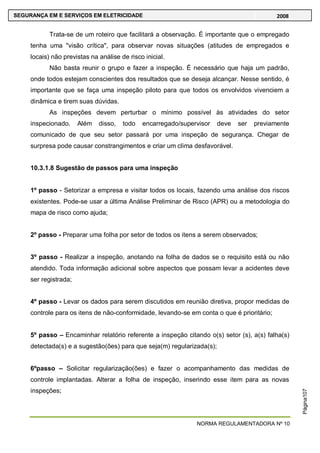 NORMA REGULAMENTADORA Nº 10
SEGURANÇA EM E SERVIÇOS EM ELETRICIDADE 2008
Página107
Trata-se de um roteiro que facilitará a observação. É importante que o empregado
tenha uma "visão crítica", para observar novas situações (atitudes de empregados e
locais) não previstas na análise de risco inicial.
Não basta reunir o grupo e fazer a inspeção. É necessário que haja um padrão,
onde todos estejam conscientes dos resultados que se deseja alcançar. Nesse sentido, é
importante que se faça uma inspeção piloto para que todos os envolvidos vivenciem a
dinâmica e tirem suas dúvidas.
As inspeções devem perturbar o mínimo possível às atividades do setor
inspecionado. Além disso, todo encarregado/supervisor deve ser previamente
comunicado de que seu setor passará por uma inspeção de segurança. Chegar de
surpresa pode causar constrangimentos e criar um clima desfavorável.
10.3.1.8 Sugestão de passos para uma inspeção
1º passo - Setorizar a empresa e visitar todos os locais, fazendo uma análise dos riscos
existentes. Pode-se usar a última Análise Preliminar de Risco (APR) ou a metodologia do
mapa de risco como ajuda;
2º passo - Preparar uma folha por setor de todos os itens a serem observados;
3º passo - Realizar a inspeção, anotando na folha de dados se o requisito está ou não
atendido. Toda informação adicional sobre aspectos que possam levar a acidentes deve
ser registrada;
4º passo - Levar os dados para serem discutidos em reunião diretiva, propor medidas de
controle para os itens de não-conformidade, levando-se em conta o que é prioritário;
5º passo – Encaminhar relatório referente a inspeção citando o(s) setor (s), a(s) falha(s)
detectada(s) e a sugestão(ões) para que seja(m) regularizada(s);
6ºpasso – Solicitar regularização(ões) e fazer o acompanhamento das medidas de
controle implantadas. Alterar a folha de inspeção, inserindo esse item para as novas
inspeções;
 