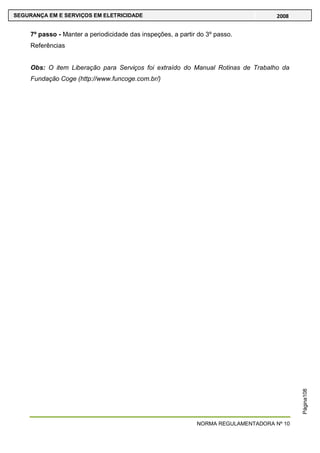 NORMA REGULAMENTADORA Nº 10
SEGURANÇA EM E SERVIÇOS EM ELETRICIDADE 2008
Página108
7º passo - Manter a periodicidade das inspeções, a partir do 3º passo.
Referências
Obs: O item Liberação para Serviços foi extraído do Manual Rotinas de Trabalho da
Fundação Coge (http://www.funcoge.com.br/)
 