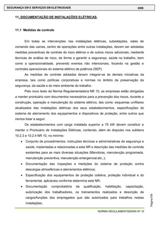 NORMA REGULAMENTADORA Nº 10
SEGURANÇA EM E SERVIÇOS EM ELETRICIDADE 2008
Página109
11. DOCUMENTAÇÃO DE INSTALAÇÕES ELÉTRICAS.
11.1 Medidas de controle
Em todas as intervenções nas instalações elétricas, subestações, salas de
comando das usinas, centro de operações entre outras instalações, devem ser adotadas
medidas preventivas de controle do risco elétrico e de outros riscos adicionais, mediante
técnicas de análise de risco, de forma a garantir a segurança, saúde no trabalho, bem
como a operacionalidade, prevendo eventos não intencionais, focando na gestão e
controles operacionais do sistema elétrico de potência (SEP).
As medidas de controle adotadas devem integrar-se às demais iniciativas da
empresa, tais como políticas corporativas e normas no âmbito da preservação da
segurança, da saúde e do meio ambiente do trabalho.
Pelo novo texto da Norma Regulamentadora NR 10, as empresas estão obrigadas
a manter prontuário com documentos necessários para a prevenção dos riscos, durante a
construção, operação e manutenção do sistema elétrico, tais como: esquemas unifilares
atualizados das instalações elétricas dos seus estabelecimentos, especificações do
sistema de aterramento dos equipamentos e dispositivos de proteção, entre outros que
iremos listar a seguir.
Os estabelecimentos com carga instalada superior a 75 kW devem constituir e
manter o Prontuário de Instalações Elétricas, contendo, além do disposto nos subitens
10.2.3 e 10.2.4 NR 10, no mínimo:
Conjunto de procedimentos, instruções técnicas e administrativas de segurança e
saúde, implantadas e relacionadas a esta NR e descrição das medidas de controle
existentes para as mais diversas situações (Manobras, manutenção programada,
manutenção preventiva, manutenção emergencial,etc,.);
Documentação das inspeções e medições do sistema de proteção contra
descargas atmosféricas e aterramentos elétricos;
Especificação dos equipamentos de proteção coletiva, proteção individual e do
ferramental, aplicáveis conforme determina esta NR;
Documentação comprobatória da qualificação, habilitação, capacitação,
autorização dos trabalhadores, os treinamentos realizados e descrição de
cargos/funções dos empregados que são autorizados para trabalhos nestas
instalações;
 
