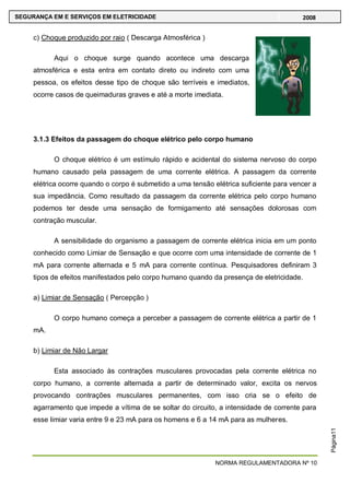 NORMA REGULAMENTADORA Nº 10
SEGURANÇA EM E SERVIÇOS EM ELETRICIDADE 2008
Página11
c) Choque produzido por raio ( Descarga Atmosférica )
Aqui o choque surge quando acontece uma descarga
atmosférica e esta entra em contato direto ou indireto com uma
pessoa, os efeitos desse tipo de choque são terríveis e imediatos,
ocorre casos de queimaduras graves e até a morte imediata.
3.1.3 Efeitos da passagem do choque elétrico pelo corpo humano
O choque elétrico é um estímulo rápido e acidental do sistema nervoso do corpo
humano causado pela passagem de uma corrente elétrica. A passagem da corrente
elétrica ocorre quando o corpo é submetido a uma tensão elétrica suficiente para vencer a
sua impedância. Como resultado da passagem da corrente elétrica pelo corpo humano
podemos ter desde uma sensação de formigamento até sensações dolorosas com
contração muscular.
A sensibilidade do organismo a passagem de corrente elétrica inicia em um ponto
conhecido como Limiar de Sensação e que ocorre com uma intensidade de corrente de 1
mA para corrente alternada e 5 mA para corrente contínua. Pesquisadores definiram 3
tipos de efeitos manifestados pelo corpo humano quando da presença de eletricidade.
a) Limiar de Sensação ( Percepção )
O corpo humano começa a perceber a passagem de corrente elétrica a partir de 1
mA.
b) Limiar de Não Largar
Esta associado às contrações musculares provocadas pela corrente elétrica no
corpo humano, a corrente alternada a partir de determinado valor, excita os nervos
provocando contrações musculares permanentes, com isso cria se o efeito de
agarramento que impede a vítima de se soltar do circuito, a intensidade de corrente para
esse limiar varia entre 9 e 23 mA para os homens e 6 a 14 mA para as mulheres.
 
