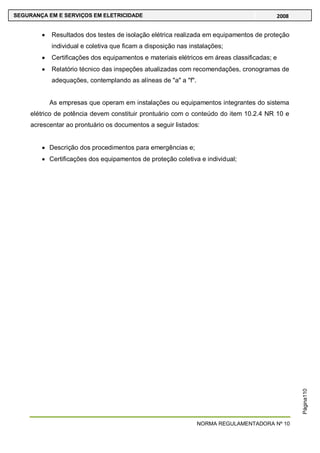 NORMA REGULAMENTADORA Nº 10
SEGURANÇA EM E SERVIÇOS EM ELETRICIDADE 2008
Página110
Resultados dos testes de isolação elétrica realizada em equipamentos de proteção
individual e coletiva que ficam a disposição nas instalações;
Certificações dos equipamentos e materiais elétricos em áreas classificadas; e
Relatório técnico das inspeções atualizadas com recomendações, cronogramas de
adequações, contemplando as alíneas de "a" a "f".
As empresas que operam em instalações ou equipamentos integrantes do sistema
elétrico de potência devem constituir prontuário com o conteúdo do item 10.2.4 NR 10 e
acrescentar ao prontuário os documentos a seguir listados:
Descrição dos procedimentos para emergências e;
Certificações dos equipamentos de proteção coletiva e individual;
 