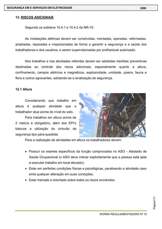 NORMA REGULAMENTADORA Nº 10
SEGURANÇA EM E SERVIÇOS EM ELETRICIDADE 2008
Página111
12. RISCOS ADICIONAIS
Segundo os subitens 10.4.1 e 10.4.2 da NR-10:
As instalações elétricas devem ser construídas, montadas, operadas, reformadas,
ampliadas, reparadas e inspecionadas de forma a garantir a segurança e a saúde dos
trabalhadores e dos usuários, e serem supervisionadas por profissional autorizado.
Nos trabalhos e nas atividades referidas devem ser adotadas medidas preventivas
destinadas ao controle dos riscos adicionais, especialmente quanto a altura,
confinamento, campos elétricos e magnéticos, explosividade, umidade, poeira, fauna e
flora e outros agravantes, adotando-se a sinalização de segurança.
12.1 Altura
Considerando que trabalho em
altura é qualquer atividade que o
trabalhador atue acima do nível do solo.
Para trabalhos em altura acima de
2 metros é obrigatório, além dos EPI‘s
básicos a utilização do cinturão de
segurança tipo pára-quedista.
Para a realização de atividades em altura os trabalhadores devem:
Possuir os exames específicos da função comprovados no ASO - Atestado de
Saúde Ocupacional (o ASO deve indicar explicitamente que a pessoa está apta
a executar trabalho em local elevado);
Estar em perfeitas condições físicas e psicológicas, paralisando a atividade caso
sinta qualquer alteração em suas condições;
Estar treinado e orientado sobre todos os riscos envolvidos.
 