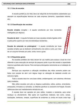 NORMA REGULAMENTADORA Nº 10
SEGURANÇA EM E SERVIÇOS EM ELETRICIDADE 2008
Página112
12.1.1 Uso de escadas
A escada portátil (ou de mão) deve ser adquirida de fornecedores cadastrados que
atendam as especificações técnicas de cada empresa (tamanho, capacidade máxima,
etc).
12.1.2 Classificação das escadas:
Escada simples (singela) - é aquela constituída por dois montantes
interligados por degraus;
Escada de abrir - é aquela formada por duas escadas simples ligadas entre
si pela parte superior por meio de dobradiças resistentes;
Escada de extensão ou prolongável - é aquela constituída por duas
escadas simples que se deslizam verticalmente uma sobre a outra, por meio
de um conjunto formado por polia, corda, trava e guias.
12.1.3 Requisitos gerais
As escadas portáteis (de mão) devem ter uso restrito para acesso a local de nível
diferente e para execução de serviços de pequeno porte e que não exceda a capacidade
máxima suportada pela mesma. Para serviços prolongados recomenda-se a instalação de
andaimes.
Serviços que requeiram a utilização simultânea das mãos somente podem ser
feitos com escada de abrir com degrau largo ou utilização de talabarte envolto em
estrutura rígida.
Toda a escada deve ter uma base sólida, antiderrapante, com extremos inferiores
(pés) nivelados.
Não utilize escadas com pés ou degraus quebrados, soltos, podres, emendados,
amassados, trincados ou rachados, ou faltando parafuso ou acessório de fixação. Escada
defeituosa deve ser imediatamente retirada de uso.
A escada deve ser apoiada em piso sólido, nivelado e resistente, para evitar
recalque ou afundamento. Não apóie em superfícies instáveis, tais como, caixas,
tubulações, tambores, rampas, superfícies de andaimes ou ainda em locais onde haja
 