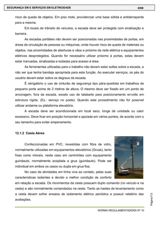 NORMA REGULAMENTADORA Nº 10
SEGURANÇA EM E SERVIÇOS EM ELETRICIDADE 2008
Página113
risco de queda de objetos. Em piso mole, providenciar uma base sólida e antiderrapante
para a mesma.
Em locais de trânsito de veículos, a escada deve ser protegida com sinalização e
barreira.
As escadas portáteis não devem ser posicionadas nas proximidades de portas, em
áreas de circulação de pessoas ou máquinas, onde houver risco de queda de materiais ou
objetos, nas proximidades de aberturas e vãos e próximo da rede elétrica e equipamentos
elétricos desprotegidos. Quando for necessário utilizar próximo à portas, estas devem
estar trancadas, sinalizadas e isoladas para acesso à área.
As ferramentas utilizadas para o trabalho não devem estar soltas sobre a escada, a
não ser que tenha bandeja apropriada para esta função. Ao executar serviços, os pés do
usuário devem estar sobre os degraus da escada.
É obrigatório o uso de cinturão de segurança tipo pára-quedista em trabalhos de
pequeno porte acima de 2 metros de altura. O mesmo deve ser fixado em um ponto de
ancoragem, fora da escada, exceto uso de talabarte para posicionamento envolto em
estrutura rígida. (Ex.: serviço no poste). Quando este procedimento não for possível
utilizar andaime ou plataforma elevatória.
A escada deve ser acondicionada em local seco, longe de umidade ou calor
excessivo. Deve ficar em posição horizontal e apoiada em vários pontos, de acordo com o
seu tamanho para evitar empenamento.
12.1.2 Cesta Aérea
Confeccionadas em PVC, revestidas com fibra de vidro,
normalmente utilizadas em equipamentos elevatórios (Gruas), tanto
fixas como móveis, neste caso em caminhões com equipamento
guindauto, normalmente acoplada a grua (guindauto). Pode ser
individual em ambos os casos ou dupla em grua fixa.
No caso de atividades em linha viva ao contato, pelas suas
características isolantes e devido a melhor condição de conforto
em relação a escada. Os movimentos da cesta possuem duplo comando (no veículo e na
cesta) e são normalmente comandados na cesta. Tanto as hastes de levantamento como
a cesta devem sofrer ensaios de isolamento elétrico periódico e possuir relatório das
avaliações.
 
