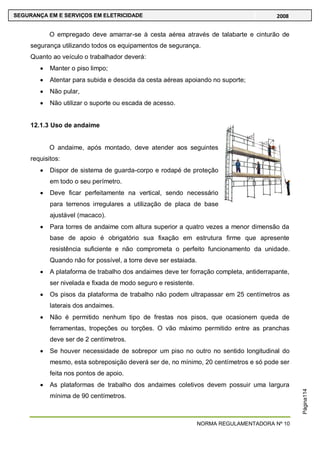 NORMA REGULAMENTADORA Nº 10
SEGURANÇA EM E SERVIÇOS EM ELETRICIDADE 2008
Página114
O empregado deve amarrar-se à cesta aérea através de talabarte e cinturão de
segurança utilizando todos os equipamentos de segurança.
Quanto ao veículo o trabalhador deverá:
Manter o piso limpo;
Atentar para subida e descida da cesta aéreas apoiando no suporte;
Não pular,
Não utilizar o suporte ou escada de acesso.
12.1.3 Uso de andaime
O andaime, após montado, deve atender aos seguintes
requisitos:
Dispor de sistema de guarda-corpo e rodapé de proteção
em todo o seu perímetro.
Deve ficar perfeitamente na vertical, sendo necessário
para terrenos irregulares a utilização de placa de base
ajustável (macaco).
Para torres de andaime com altura superior a quatro vezes a menor dimensão da
base de apoio é obrigatório sua fixação em estrutura firme que apresente
resistência suficiente e não comprometa o perfeito funcionamento da unidade.
Quando não for possível, a torre deve ser estaiada.
A plataforma de trabalho dos andaimes deve ter forração completa, antiderrapante,
ser nivelada e fixada de modo seguro e resistente.
Os pisos da plataforma de trabalho não podem ultrapassar em 25 centímetros as
laterais dos andaimes.
Não é permitido nenhum tipo de frestas nos pisos, que ocasionem queda de
ferramentas, tropeções ou torções. O vão máximo permitido entre as pranchas
deve ser de 2 centímetros.
Se houver necessidade de sobrepor um piso no outro no sentido longitudinal do
mesmo, esta sobreposição deverá ser de, no mínimo, 20 centímetros e só pode ser
feita nos pontos de apoio.
As plataformas de trabalho dos andaimes coletivos devem possuir uma largura
mínima de 90 centímetros.
 