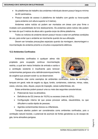 NORMA REGULAMENTADORA Nº 10
SEGURANÇA EM E SERVIÇOS EM ELETRICIDADE 2008
Página115
As plataformas de trabalho dos andaimes individuais devem possuir largura mínima
de 60 centímetros.
Possuir escada de acesso à plataforma de trabalho com gaiola ou trava-queda
(para andaime com altura superior a 2 metros).
Andaimes sobre rodízio só podem ser montados em áreas com piso firme e
nivelado com possibilidade de livre deslocamento. Os andaimes sobre rodízio não podem
ter mais do que 5 metros de altura até o guarda-corpo da última plataforma.
Todos os rodízios do andaime devem possuir travas e estar em perfeitas condições
de uso, para evitar que o andaime se movimente quando da sua utilização.
Devem ser tomadas precauções especiais quando da montagem, desmontagem e
movimentação de andaime próximo a circuitos e equipamento elétricos.
12.2 Ambientes Confinados
Ambientes confinados é qualquer aérea não
projetada para ocupação continua movimentação
restrita, a qual tem meios limitados de entrada e saída e
a ventilação existente é insuficiente para remover
contaminantes perigosos e/ou deficiência/enriquecimento
de oxigênio que possam existir ou se desenvolver.
Podemos citar como exemplos de ambientes confinados, dutos de ventilação,
tanques em geral, rede de esgoto ou água, tonéis, containeres, cisternas, minas, valas,
vasos, colunas, silos, diques, poços de inspeção, caixas subterrâneas, etc.
Estes ambientes podem possuir uma ou mais das seguintes características:
Potencial de risco na atmosfera;
Deficiência de O2 (menos de 19,5%) ou excesso (mais de 23%);
Configuração interna tal que possa provocar asfixia, claustrofobia, ou que
dificultem a saída rápida de pessoas;
Agentes contaminantes tóxicos ou inflamáveis.
Tanques abertos podem ser considerados como ambientes confinados, pois a
ventilação natural inexiste, o potencial de acúmulo de fontes geradoras ou de escape de
gás, torna atmosfera perigosa.
 