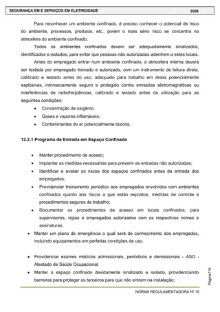 NORMA REGULAMENTADORA Nº 10
SEGURANÇA EM E SERVIÇOS EM ELETRICIDADE 2008
Página116
Para reconhecer um ambiente confinado, é preciso conhecer o potencial de risco
do ambiente, processos, produtos, etc., porém o mais sério risco se concentra na
atmosfera do ambiente confinado.
Todos os ambientes confinados devem ser adequadamente sinalizados,
identificados e isolados, para evitar que pessoas não autorizadas adentrem a estes locais.
Antes do empregado entrar num ambiente confinado, a atmosfera interna deverá
ser testada por empregado treinado e autorizado, com um instrumento de leitura direta,
calibrado e testado antes do uso, adequado para trabalho em áreas potencialmente
explosivas, intrinsecamente seguro e protegido contra emissões eletromagnéticas ou
interferências de radiofreqüências, calibrado e testado antes da utilização para as
seguintes condições:
Concentração de oxigênio;
Gases e vapores inflamáveis;
Contaminantes do ar potencialmente tóxicos.
12.2.1 Programa de Entrada em Espaço Confinado
Manter procedimento de acesso;
Implantar as medidas necessárias para prevenir as entradas não autorizadas;
Identificar e avaliar os riscos dos espaços confinados antes da entrada dos
empregados;
Providenciar treinamento periódico aos empregados envolvidos com ambientes
confinados quanto aos riscos a que estão expostos, medidas de controle e
procedimentos seguros de trabalho;
Documentar os procedimentos de acesso em locais confinados, para
supervisores, vigias e empregados autorizados com os respectivos nomes e
assinaturas;
Manter um plano de emergência o qual será de conhecimento dos empregados,
incluindo equipamentos em perfeitas condições de uso.
Providenciar exames médicos admissionais, periódicos e demissionais - ASO -
Atestado de Saúde Ocupacional.
Manter o espaço confinado devidamente sinalizado e isolado, providenciando
barreiras para proteger os terceiros para que não entrem na instalação;
 