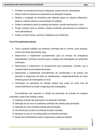 NORMA REGULAMENTADORA Nº 10
SEGURANÇA EM E SERVIÇOS EM ELETRICIDADE 2008
Página117
Proceder as manobras de travas e bloqueios, quando houver necessidade;
Efetuar teste de resposta do equipamento de detecção de gases;
Realizar a avaliação da atmosfera para detectar gases ou vapores inflamáveis,
gases ou vapores tóxicos e concentração de oxigênio;
Avaliar a atmosfera quanto à presença de poeiras, quando reconhecido o risco;
Purgar, inertizar, lavar ou ventilar o espaço confinado, para eliminar ou controlar os
riscos atmosféricos;
Avaliar os riscos físicos, químicos, biológicos e/ou mecânicos.
12.2.2 Procedimentos Gerais
Todo e qualquer trabalho em ambiente confinado terá no mínimo, duas pessoas,
sendo uma delas denominada vigia.
Desenvolver e implementar procedimentos para os serviços de emergência
especializado e primeiros socorros para o resgate dos empregados em ambientes
confinados.
Desenvolver e implementar um procedimento para preparação, emissão, uso e
cancela-mento de permissões de acesso.
Desenvolver e implementar procedimentos de coordenação e de acesso que
garantam a segurança de todos os trabalhadores, independentemente de haver
diversos grupos de empregados no local.
Interromper as operações de entrada sempre que surgir um novo risco de
comprometimento da saúde e segurança dos empregados.
Circunstâncias que requerem a revisão da permissão de entrada em espaços
confinados, porém não limitada a estas:
A. Qualquer entrada não autorizada num ambiente confinado;
B. Detecção de um risco no ambiente confinado não coberto pela permissão;
C. Detecção de uma condição proibida pela permissão;
D. Ocorrência de um dano ou acidente durante a entrada;
E. Mudança no uso ou na configuração do ambiente confinado;
F. Queixa dos trabalhadores sobre a segurança e saúde do trabalho.
 