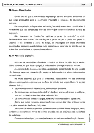 NORMA REGULAMENTADORA Nº 10
SEGURANÇA EM E SERVIÇOS EM ELETRICIDADE 2008
Página118
12.3 Áreas Classificadas
É uma área na qual a probabilidade da presença de uma atmosfera explosiva é tal
que exige precauções para a construção, instalação e utilização de equipamentos
elétricos.
Para um primeiro enfoque sobre as instalações elétricas em áreas classificadas, é
fundamental que seja conceituado o que se entende por ―instalações elétricas á prova de
explosão‖.
São chamadas de ―instalações elétricas a prova de explosão‖ e muito
freqüentemente confundidas com instalações a prova de pó, a prova de gases ou
vapores, e até blindadas a prova de tempo, as instalações em áreas chamadas
classificadas, possuem características muito específicas e variáveis, de acordo com os
ambientes, substâncias e equipamentos envolvidos.
12.3.1 Atmosfera Explosiva
Misturas de substâncias inflamáveis com o ar na forma de: gás, vapor, névoa,
poeira ou fibras, na qual após a ignição, a combustão se propaga através da mistura.
A potencialidade dos danos devidos à propagação descontrolada de uma ignição
não desejada exige que nossa atenção se prenda á eliminação dos fatores determinantes
da combustão.
Há muito sabemos que para a combustão, necessitamos de três elementos
básicos: o combustível, o comburente e a fonte de ignição, que se constituem no famoso
triangulo do fogo.
Se pudermos eliminar o combustível, eliminamos o problema.
Se eliminarmos o comburente(o oxigênio), também teremos eliminado o problema,
mas em condições ambientais não é muito simples.
Se eliminarmos às fontes de ignição, também poderemos resolver o problema.
Ocorre que muitas vezes não podemos eliminar nenhum dos três e então devemos
nos voltar ao controle das fontes de ignição.
São vários os métodos aplicados para eliminar ou controlar fontes de ignição, como
também são diferentes os níveis de controle exigidos para as circunstâncias especificas
de cada local.
Essas variáveis exigem que antecipadamente se realize uma classificação da área.
 