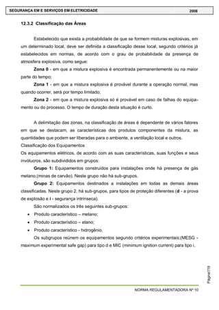 NORMA REGULAMENTADORA Nº 10
SEGURANÇA EM E SERVIÇOS EM ELETRICIDADE 2008
Página119
12.3.2 Classificação das Áreas
Estabelecido que exista a probabilidade de que se formem misturas explosivas, em
um determinado local, deve ser definida a classificação desse local, segundo critérios já
estabelecidos em normas, de acordo com o grau de probabilidade da presença de
atmosfera explosiva, como segue:
Zona 0 - em que a mistura explosiva é encontrada permanentemente ou na maior
parte do tempo;
Zona 1 - em que a mistura explosiva é provável durante a operação normal, mas
quando ocorrer, será por tempo limitado;
Zona 2 - em que a mistura explosiva só é provável em caso de falhas do equipa-
mento ou do processo. O tempo de duração desta situação é curto.
A delimitação das zonas, na classificação de áreas é dependente de vários fatores
em que se destacam, as características dos produtos componentes da mistura, as
quantidades que podem ser liberadas para o ambiente, a ventilação local e outros.
Classificação dos Equipamentos
Os equipamentos elétricos, de acordo com as suas características, suas funções e seus
invólucros, são subdivididos em grupos:
Grupo 1: Equipamentos construídos para instalações onde há presença de gás
metano,(minas de carvão). Neste grupo não há sub-grupos.
Grupo 2: Equipamentos destinados a instalações em todas as demais áreas
classificadas. Neste grupo 2, há sub-grupos, para tipos de proteção diferentes (d - a prova
de explosão e i - segurança intrínseca).
São normalizados os três seguintes sub-grupos:
Produto característico – metano;
Produto característico – etano;
Produto característico - hidrogênio.
Os subgrupos reúnem os equipamentos segundo critérios experimentais;(MESG -
maximum experimental safe gap) para tipo d e MIC (minimum ignition current) para tipo i.
 