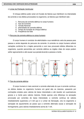 NORMA REGULAMENTADORA Nº 10
SEGURANÇA EM E SERVIÇOS EM ELETRICIDADE 2008
Página12
c) Limiar de Fibrilação Ventricular
O choque elétrico pode variar em função de fatores que interferem na intensidade
da corrente e nos efeitos provocados no organismo, os fatores que interferem são :
1. Percurso da corrente elétrica no corpo humano
2. Tipo de Corrente
3. Tensão Nominal
4. Intensidade da corrente elétrica
5. Tempo de duração do choque elétrico
6. Freqüência da rede
1) Percurso da corrente elétrica no corpo humano
O corpo humano é condutor de eletricidade e sua resistência varia de pessoa para
pessoa e ainda depende do percurso da corrente. A corrente no corpo humano sofrerá
variações conforme for o trajeto percorrido e com isso provocará efeitos diferentes no
organismo, quando percorridos por corrente elétrica os órgãos vitais do corpo podem
sofrer agravamento e até causar sua parada levando a pessoa a morte.
2) Tipo da corrente elétrica
O corpo humano é mais sensível a corrente alternada do que á corrente continua,
os efeitos destes no organismo humano em geral são os mesmos, passando por
contrações simples para valores de baixa intensidade e até resultar em queimaduras
graves e a morte para valores maiores. Existe apenas uma diferença na sensação
provocada por correntes de baixa intensidade; a corrente continua de valores
imediatamente superiores a 5 mA que é o Limiar de Sensação, cria no organismo a
sensação de aquecimento ao passo que a corrente alternada causa a sensação de
formigamento, para valores imediatamente acima de 1 mA.
 