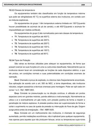 NORMA REGULAMENTADORA Nº 10
SEGURANÇA EM E SERVIÇOS EM ELETRICIDADE 2008
Página120
12.3.3 Classes de temperatura
Os equipamentos também são classificados em função da temperatura máxima
que pode ser atingida(base 40 °C) na superfície externa dos invólucros, em contato com
as misturas explosivas.
Os equipamentos do grupo 1 têm temperatura externa limitada em 150°C(quando
houver possibilidade de acúmulo de pó de carvão), e até 450°C(quando o acúmulo for
impossibilitado por medida confiável).
Os equipamentos do grupo 2 são normalizados para seis classes de temperatura:
T1. Temperatura de superfície até 450°C.
T2. Temperatura de superfície até 300°C.
T3. Temperatura de superfície até 200°C.
T4. Temperatura de superfície até 135°C.
T5. Temperatura de superfície até 100°C.
T6. Temperatura de superfície até 85°C.
12.3.4 Tipos de Proteção
São várias as técnicas utilizadas para adequar os equipamentos, de forma que
possam exercer as suas funções em uma ou outra área classificada. Naturalmente que os
invólucros devem levar em consideração as funções de cada dispositivo elétrico, o que
ele produz, em condições normais e suas potencialidades em condições anormais de
operação.
Ex-d. Chamado à prova de explosão, é a técnica mais freqüentemente encontrada.
Sua aplicação de acordo com o art. 500 do NEC, a torna dispendiosa, são invólucros
robustos, exigem acessórios e técnicas onerosas para montagem. Pode ser apli-cada em
zonas 1 e 2 - Ref.: NBR 5363.
Ex-p. Consiste na pressurização ou na diluição contínua, é utilizada em pontos
especiais como em grandes motores, painéis elétricos e instrumentação. Normalmente se
utiliza o ar e eventualmente um gás inerte, com pressão positiva de forma a impedir a
penetração de mistura explosiva. A pressão positiva deve ser supervisionada de forma a
cortar o suprimento no caso de queda da pressão ou interrupção do fluxo de gás. Exigem
purga prévia antes da energização. - Ref.: NBR 5420.
Ex-e. Consiste em um melhoramento dos invólucros, é chamado de segurança
aumentada, permite instalações econômicas, não é aplicável para qualquer equipamento,
mas apenas para aqueles que não produzem faíscas, arcos ou temperaturas supe-riores
 