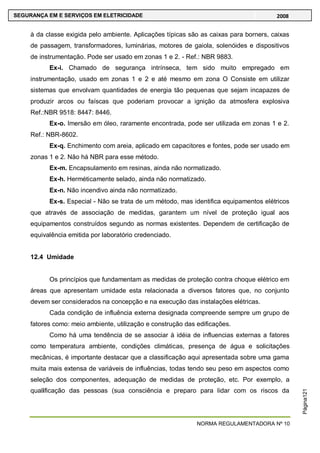 NORMA REGULAMENTADORA Nº 10
SEGURANÇA EM E SERVIÇOS EM ELETRICIDADE 2008
Página121
à da classe exigida pelo ambiente. Aplicações típicas são as caixas para borners, caixas
de passagem, transformadores, luminárias, motores de gaiola, solenóides e dispositivos
de instrumentação. Pode ser usado em zonas 1 e 2. - Ref.: NBR 9883.
Ex-i. Chamado de segurança intrínseca, tem sido muito empregado em
instrumentação, usado em zonas 1 e 2 e até mesmo em zona O Consiste em utilizar
sistemas que envolvam quantidades de energia tão pequenas que sejam incapazes de
produzir arcos ou faíscas que poderiam provocar a ignição da atmosfera explosiva
Ref.:NBR 9518: 8447: 8446.
Ex-o. Imersão em óleo, raramente encontrada, pode ser utilizada em zonas 1 e 2.
Ref.: NBR-8602.
Ex-q. Enchimento com areia, aplicado em capacitores e fontes, pode ser usado em
zonas 1 e 2. Não há NBR para esse método.
Ex-m. Encapsulamento em resinas, ainda não normatizado.
Ex-h. Herméticamente selado, ainda não normatizado.
Ex-n. Não incendivo ainda não normatizado.
Ex-s. Especial - Não se trata de um método, mas identifica equipamentos elétricos
que através de associação de medidas, garantem um nível de proteção igual aos
equipamentos construídos segundo as normas existentes. Dependem de certificação de
equivalência emitida por laboratório credenciado.
12.4 Umidade
Os princípios que fundamentam as medidas de proteção contra choque elétrico em
áreas que apresentam umidade esta relacionada a diversos fatores que, no conjunto
devem ser considerados na concepção e na execução das instalações elétricas.
Cada condição de influência externa designada compreende sempre um grupo de
fatores como: meio ambiente, utilização e construção das edificações.
Como há uma tendência de se associar à idéia de influencias externas a fatores
como temperatura ambiente, condições climáticas, presença de água e solicitações
mecânicas, é importante destacar que a classificação aqui apresentada sobre uma gama
muita mais extensa de variáveis de influências, todas tendo seu peso em aspectos como
seleção dos componentes, adequação de medidas de proteção, etc. Por exemplo, a
qualificação das pessoas (sua consciência e preparo para lidar com os riscos da
 