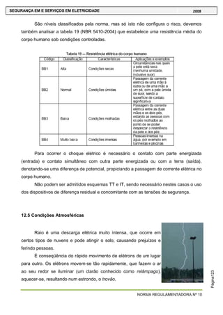 NORMA REGULAMENTADORA Nº 10
SEGURANÇA EM E SERVIÇOS EM ELETRICIDADE 2008
Página123
São níveis classificados pela norma, mas só isto não configura o risco, devemos
também analisar a tabela 19 (NBR 5410-2004) que estabelece uma resistência média do
corpo humano sob condições controladas.
Para ocorrer o choque elétrico é necessário o contato com parte energizada
(entrada) e contato simultâneo com outra parte energizada ou com a terra (saída),
denotando-se uma diferença de potencial, propiciando a passagem de corrente elétrica no
corpo humano.
Não podem ser admitidos esquemas TT e IT, sendo necessário nestes casos o uso
dos dispositivos de diferença residual e concomitante com as tensões de segurança.
12.5 Condições Atmosféricas
Raio é uma descarga elétrica muito intensa, que ocorre em
certos tipos de nuvens e pode atingir o solo, causando prejuízos e
ferindo pessoas.
É conseqüência do rápido movimento de elétrons de um lugar
para outro. Os elétrons movem-se tão rapidamente, que fazem o ar
ao seu redor se iluminar (um clarão conhecido como relâmpago),
aquecer-se, resultando num estrondo, o trovão.
 