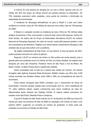 NORMA REGULAMENTADORA Nº 10
SEGURANÇA EM E SERVIÇOS EM ELETRICIDADE 2008
Página124
A chance de uma pessoa ser atingida por um raio é ínfima: apenas uma em um
milhão. Em 30% dos casos, as vítimas morrem por parada cardíaca ou respiratória . Os
70% restantes costumam sofrer seqüelas, como perda de memória e diminuição da
capacidade de concentração.
A incidência de descargas atmosféricas no país (o Brasil é o país com maior
incidência no mundo: cerca de 100 milhões de raios por ano) matou mais de 100 pessoas
em 2000.
O Brasil é o campeão mundial na incidência de raios. Perto de 100 milhões deles
atingem anualmente o País, provocando a morte de pelo menos 200 pessoas. Outras mil
ficam feridas. Os dados são do Grupo de Eletricidade Atmosférica (ELAT) do Instituto
Nacional de Pesquisas Espaciais. No resto do mundo, outras 800 pessoas perdem a vida
em conseqüência do fenômeno. Regiões com clima tropical, temperaturas elevadas e alta
umidade são as que mais sofrem com o problema.
Na região metropolitana de São Paulo, só nos últimos 15 dias de janeiro de 2001,
quatro pessoas morreram em casos do gênero.
Segundo o ELAT os números de mortos no País podem ser ainda maiores, pois a
grande parte dos acidentes ocorre no Interior do País, em áreas isoladas. As regiões mais
atingidas por raios são Amazônia, Pantanal, Norte de São Paulo e Sul de Minas. No
Brasil, Cuiabá, no Mato Grosso seria a capital mais afetada.
Outra curiosidade está no fato de a maioria das vitimas ser homem. Um estudo
divulgado pela Agência Espacial Norte-Americana (NASA) revelou que 84% das 3.239
mortes ocorridas nos Estados Unidos, entre 1959 e 1994, em conseqüência de raios foi
de homens.
Outro estudo divulgado pela NASA constatou que o crescimento de torres de
transmissão, incluindo aquelas usadas para comunicação sem fio, como repetidoras de
TV, rádio, telefonia celular, estaria contribuindo para maior incidência de raios em
determinadas áreas urbanas dos Estados Unidos. O mesmo estaria ocorrendo em
cidades como São Paulo, Ribeirão Preto e Campinas.
O jornal O Estado de São Paulo noticiou em 21 de fevereiro de 2008 que houve 22
mortes por raios nos primeiros 50 dias de 2008 em oposição a 46 vítimas em todo o ano
anterior (2007), sugerindo um aumento do número de acidentes. A maior parte dos
acidentes se concentra no Estado de São Paulo.
 