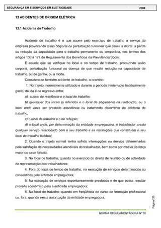 NORMA REGULAMENTADORA Nº 10
SEGURANÇA EM E SERVIÇOS EM ELETRICIDADE 2008
Página125
13 ACIDENTES DE ORIGEM ELÉTRICA
13.1 Acidente de Trabalho
Acidente de trabalho é o que ocorre pelo exercício de trabalho a serviço da
empresa provocando lesão corporal ou perturbação funcional que cause a morte, a perda
ou redução da capacidade para o trabalho permanente ou temporária, nos termos dos
artigos 138 a 177 do Regulamento dos Benefícios da Previdência Social.
É aquele que se verifique no local e no tempo de trabalho, produzindo lesão
corporal, perturbação funcional ou doença de que resulte redução na capacidade de
trabalho, ou de ganho, ou a morte.
Considera-se também acidente de trabalho, o ocorrido:
1. No trajeto, normalmente utilizado e durante o período ininterrupto habitualmente
gasto, de ida e de regresso entre:
a) o local de residência e o local de trabalho;
b) quaisquer dos locais já referidos e o local de pagamento da retribuição, ou o
local onde deva ser prestada assistência ou tratamento decorrente de acidente de
trabalho;
c) o local de trabalho e o de refeição;
d) o local onde, por determinação da entidade empregadora, o trabalhador presta
qualquer serviço relacionado com o seu trabalho e as instalações que constituem o seu
local de trabalho habitual;
2. Quando o trajeto normal tenha sofrido interrupções ou desvios determinados
pela satisfação de necessidades atendíveis do trabalhador, bem como por motivo de força
maior ou caso fortuito;
3. No local de trabalho, quando no exercício do direito de reunião ou de actividade
de representação dos trabalhadores;
4. Fora do local ou tempo de trabalho, na execução de serviços determinados ou
consentidos pela entidade empregadora;
5. Na execução de serviços espontaneamente prestados e de que possa resultar
proveito econômico para a entidade empregadora;
6. No local de trabalho, quando em freqüência de curso de formação profissional
ou, fora, quando exista autorização da entidade empregadora;
 