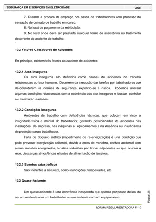 NORMA REGULAMENTADORA Nº 10
SEGURANÇA EM E SERVIÇOS EM ELETRICIDADE 2008
Página126
7. Durante a procura de emprego nos casos de trabalhadores com processo de
cessação de contrato de trabalho em curso;
8. No local de pagamento da retribuição;
9. No local onde deva ser prestada qualquer forma de assistência ou tratamento
decorrente de acidente de trabalho.
13.2 Fatores Causadores de Acidentes
Em principio, existem três fatores causadores de acidentes:
13.2.1 Atos Inseguros
Os atos inseguros são definidos como causas de acidentes do trabalho
relacionadas ao fator humano. Decorrem da execução das tarefas por trabalhadores que
desconsideram as normas de segurança, expondo-se a riscos. Podemos analisar
algumas condições relacionadas com a ocorrência dos atos inseguros e buscar controlar
ou minimizar os riscos.
13.2.2 Condições Inseguras
Ambientes de trabalho com deficiências técnicas, que colocam em risco a
integridade física e mental do trabalhador, gerando possibilidades de acidentes nas
instalações da empresa, nas máquinas e equipamentos e na Ausência ou insuficiência
de proteção para o trabalhador.
Falta de bloqueio elétrico (impedimento de re-energização) é uma condição que
pode provocar energização acidental, devido a erros de manobra, contato acidental com
outros circuitos energizados, tensões induzidas por linhas adjacentes ou que cruzam a
rede, descargas atmosféricas e fontes de alimentação de terceiros.
13.2.3 Eventos catastróficos
São inerentes a natureza, como inundações, tempestades, etc.
13.3 Quase-Acidente
Um quase-acidente é uma ocorrência inesperada que apenas por pouco deixou de
ser um acidente com um trabalhador ou um acidente com um equipamento.
 