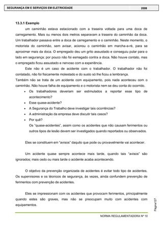 NORMA REGULAMENTADORA Nº 10
SEGURANÇA EM E SERVIÇOS EM ELETRICIDADE 2008
Página127
13.3.1 Exemplo
um caminhão estava estacionado com a traseira voltada para uma doca de
carregamento. Mais ou menos dois metros separavam a traseira do caminhão da doca.
Um trabalhador passava entre a doca de carregamento e o caminhão. Neste momento, o
motorista do caminhão, sem avisar, acionou o caminhão em marcha-a-ré, para se
aproximar mais da doca. O empregado deu um grito assustado e conseguiu pular para o
lado em segurança; por pouco não foi esmagado contra a doca. Não houve contato, mas
o empregado ficou assustado e nervoso com a experiência.
Este não é um caso de acidente com o trabalhador. O trabalhador não foi
contatado, não foi fisicamente molestado e do susto só lhe ficou a lembrança.
Também não se trata de um acidente com equipamento, pois nada aconteceu com o
caminhão. Não houve falha de equipamento e o motorista nem se deu conta do ocorrido.
Os trabalhadores deveriam ser estimulados a reportar esse tipo de
acontecimento?
Esse quase-acidente?
A Segurança do Trabalho deve investigar tais ocorrências?
A administração da empresa deve discutir tais casos?
Por quê?
Os ―quase-acidentes‖, assim como os acidentes que não causam ferimentos ou
outros tipos de lesão devem ser investigados quando reportados ou observados.
Eles se constituem em ―avisos‖ daquilo que pode ou provavelmente vai acontecer.
Um acidente quase sempre acontece mais tarde, quando tais ―avisos‖ são
ignorados; mais cedo ou mais tarde o acidente acaba acontecendo.
O objetivo da prevenção organizada de acidentes é evitar todo tipo de acidentes.
Os supervisores e os técnicos de segurança, às vezes, ainda confundem prevenção de
ferimentos com prevenção de acidentes.
Eles se impressionam com os acidentes que provocam ferimentos, principalmente
quando estes são graves, mas não se preocupam muito com acidentes com
equipamentos.
 