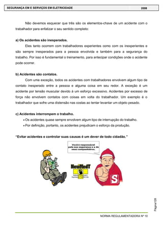 NORMA REGULAMENTADORA Nº 10
SEGURANÇA EM E SERVIÇOS EM ELETRICIDADE 2008
Página128
Não devemos esquecer que três são os elementos-chave de um acidente com o
trabalhador para enfatizar o seu sentido completo:
a) Os acidentes são inesperados.
Eles tanto ocorrem com trabalhadores experientes como com os inexperientes e
são sempre inesperados para a pessoa envolvida e também para a segurança do
trabalho. Por isso é fundamental o treinamento, para antecipar condições onde o acidente
pode ocorrer.
b) Acidentes são contatos.
Com uma exceção, todos os acidentes com trabalhadores envolvem algum tipo de
contato inesperado entre a pessoa e alguma coisa em seu redor. A exceção é um
acidente por tensão muscular devido á um esforço excessivo. Acidentes por excesso de
força não envolvem contatos com coisas em volta do trabalhador. Um exemplo é o
trabalhador que sofre uma distensão nas costas ao tentar levantar um objeto pesado.
c) Acidentes interrompem o trabalho.
Os acidentes quase sempre envolvem algum tipo de interrupção do trabalho.
Por definição, portanto, os acidentes prejudicam o esforço da produção.
“Evitar acidentes e controlar suas causas é um dever de todo cidadão.”
 