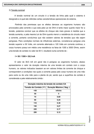 NORMA REGULAMENTADORA Nº 10
SEGURANÇA EM E SERVIÇOS EM ELETRICIDADE 2008
Página13
3) Tensão nominal
A tensão nominal de um circuito é a tensão de linha pela qual o sistema é
designado e à qual são referidas certas características operacionais do sistema.
Partindo das premissas que os efeitos danosos ao organismo humano são
provocados pela corrente e que esta pela Lei de Ohm é tanto maior quanto maior for a
tensão, podemos concluir que os efeitos do choque são mais graves à medida que a
tensão aumenta, e pela mesma Lei de Ohm quanto menor a resistência do circuito maior
a corrente, portanto concluímos que não existem valores de tensões que não sejam
perigosas. Para condições normais de influências externas, considera-se perigosa uma
tensão superior a 50 Volts, em corrente alternada e 120 Volts em corrente continua, o
corpo humano possui em média uma resistência na faixa de 1300 a 3000 Ohms, assim
uma tensão de contato no valor de 50 V, resultará numa corrente de :
I = 50 / 1300 = 38,5 mA
O valor de 38,5 mA em geral não é perigoso ao organismo humano, abaixo
apresentamos o valor de duração máxima de uma tensão em contato com o corpo
humano, os valores indicados baseiam se em valores limites de corrente de choque e
correspondem a condições nas quais a corrente passa pelo corpo humano de uma mão
para outra ou de uma mão para a planta do pé, sendo que a superfície de contato é
considerada a pele relativamente úmida :
Duração máxima da tensão de contato CA
Tensão de Contato ( V ) Duração Máxima ( Seg. )
<50 infinito
50 5
75 0,60
90 0,45
110 0,36
150 0,27
220 0,17
280 0,12
 