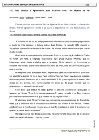 NORMA REGULAMENTADORA Nº 10
SEGURANÇA EM E SERVIÇOS EM ELETRICIDADE 2008
Página131
14.2 Trio Elétrico é Apreendido após Acidente com Três Mortes na PB
Portal G1 / brasil / acidente 02/06/2008 - 12h57
Vítimas estavam em carnaval fora de época e foram eletrocutadas por fio de alta
tensão. Polícia apreendeu veículo e já ouviu o depoimento de seis testemunhas em
Sousa.
Três morrem eletrocutados em trio elétrico no sertão da Paraíba
A Polícia Civil de Sousa (PB) apreendeu o trio elétrico após acidente que provocou
a morte de três pessoas e deixou outras duas feridas, no sábado (31), durante o
Sousafolia, carnaval fora de época da cidade. As vítimas foram eletrocutadas por um fio
de alta tensão.
O acidente aconteceu durante os instantes finais da apresentação da Banda Cheiro
de Amor. Em nota, a empresa responsável pelo grupo musical informou que os
integrantes ainda estão abalados com o acidente. Ainda segundo o documento, o
acidente não ocorreu sobre o trio elétrico do Cheiro de Amor, mas em um veículo alugado
para o evento.
O delegado Silvio Bardasson Filho, responsável pela apuração do caso, disse que
vai aguardar a perícia no trio e ouvir mais testemunhas. "Já foram ouvidas seis pessoas.
Ainda não posso determinar se a responsabilidade é de quem organizou o evento, dos
donos do trio elétrico, dos representantes do bloco ou do grupo musical que se
apresentava no momento do acidente."
Filho disse que estava no local quando o acidente aconteceu e que ajudou a
socorrer as vítimas. "Essa foi a nossa preocupação maior naquela hora. Depois de as
pessoas terem sido socorridas é que fizemos as apurações iniciais."
O advogado José Alves Formiga, que representa os organizadores do Sousafolia,
disse que a empresa está à disposição das famílias das vítimas e dos feridos. "Vamos
colaborar com a investigação. Há dez anos o evento é realizado e essa é a primeira vez
que um acidente assim aconteceu."
Os responsáveis pelo bloco que desfilou no carnaval fora de época e do trio elétrico
não foram localizados para comentar o caso.
 