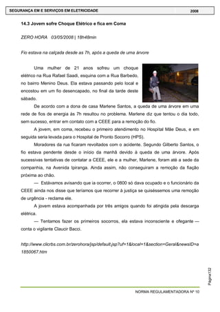 NORMA REGULAMENTADORA Nº 10
SEGURANÇA EM E SERVIÇOS EM ELETRICIDADE 2008
Página132
14.3 Jovem sofre Choque Elétrico e fica em Coma
ZERO HORA 03/05/2008 | 18h48min
Fio estava na calçada desde as 7h, após a queda de uma árvore
Uma mulher de 21 anos sofreu um choque
elétrico na Rua Rafael Saadi, esquina com a Rua Barbedo,
no bairro Menino Deus. Ela estava passando pelo local e
encostou em um fio desencapado, no final da tarde deste
sábado.
De acordo com a dona de casa Marlene Santos, a queda de uma árvore em uma
rede de fios de energia às 7h resultou no problema. Marlene diz que tentou o dia todo,
sem sucesso, entrar em contato com a CEEE para a remoção do fio.
A jovem, em coma, recebeu o primeiro atendimento no Hospital Mãe Deus, e em
seguida seria levada para o Hospital de Pronto Socorro (HPS).
Moradores da rua ficaram revoltados com o acidente. Segundo Gilberto Santos, o
fio estava pendente desde o início da manhã devido à queda de uma árvore. Após
sucessivas tentativas de contatar a CEEE, ele e a mulher, Marlene, foram até a sede da
companhia, na Avenida Ipiranga. Ainda assim, não conseguiram a remoção da fiação
próxima ao chão.
— Estávamos avisando que ia ocorrer, o 0800 só dava ocupado e o funcionário da
CEEE ainda nos disse que teríamos que recorrer à justiça se quiséssemos uma remoção
de urgência - reclama ele.
A jovem estava acompanhada por três amigos quando foi atingida pela descarga
elétrica.
— Tentamos fazer os primeiros socorros, ela estava inconsciente e ofegante —
conta o vigilante Claucir Bacci.
http://www.clicrbs.com.br/zerohora/jsp/default.jsp?uf=1&local=1&section=Geral&newsID=a
1850067.htm
 