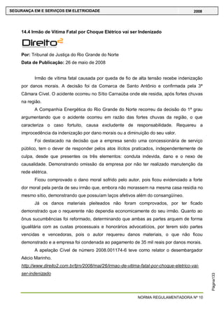 NORMA REGULAMENTADORA Nº 10
SEGURANÇA EM E SERVIÇOS EM ELETRICIDADE 2008
Página133
14.4 Irmão de Vítima Fatal por Choque Elétrico vai ser Indenizado
Por: Tribunal de Justiça do Rio Grande do Norte
Data de Publicação: 26 de maio de 2008
Irmão de vítima fatal causada por queda de fio de alta tensão recebe indenização
por danos morais. A decisão foi da Comarca de Santo Antônio e confirmada pela 3ª
Câmara Cível. O acidente ocorreu no Sítio Carnaúba onde ele residia, após fortes chuvas
na região.
A Companhia Energética do Rio Grande do Norte recorreu da decisão do 1ª grau
argumentando que o acidente ocorreu em razão das fortes chuvas da região, o que
caracteriza o caso fortuito, causa excludente de responsabilidade. Requereu a
improcedência da indenização por dano morais ou a diminuição do seu valor.
Foi destacado na decisão que a empresa sendo uma concessionária de serviço
público, tem o dever de responder pelos atos ilícitos praticados, independentemente de
culpa, desde que presentes os três elementos: conduta indevida, dano e o nexo de
causalidade. Demonstrando omissão da empresa por não ter realizado manutenção da
rede elétrica.
Ficou comprovado o dano moral sofrido pelo autor, pois ficou evidenciado a forte
dor moral pela perda de seu irmão que, embora não morassem na mesma casa residia no
mesmo sítio, demonstrando que possuíam laços afetivos além do consangüíneo.
Já os danos materiais pleiteados não foram comprovados, por ter ficado
demonstrado que o requerente não dependia economicamente do seu irmão. Quanto ao
ônus sucumbências foi reformado, determinando que ambas as partes arquem de forma
igualitária com as custas processuais e honorários advocatícios, por terem sido partes
vencidas e vencedoras, pois o autor requereu danos materiais, o que não ficou
demonstrado e a empresa foi condenada ao pagamento de 35 mil reais por danos morais.
A apelação Cível de número 2008.001174-6 teve como relator o desembargador
Aécio Marinho.
http://www.direito2.com.br/tjrn/2008/mai/26/irmao-de-vitima-fatal-por-choque-eletrico-vai-
ser-indenizado
 