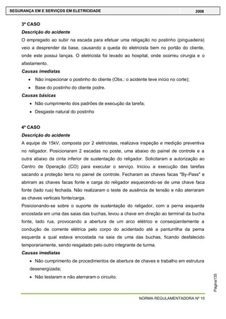 NORMA REGULAMENTADORA Nº 10
SEGURANÇA EM E SERVIÇOS EM ELETRICIDADE 2008
Página135
3º CASO
Descrição do acidente
O empregado ao subir na escada para efetuar uma religação no postinho (pinguadeira)
veio a desprender da base, causando a queda do eletricista bem no portão do cliente,
onde este possui lanças. O eletricista foi levado ao hospital, onde ocorreu cirurgia e o
afastamento.
Causas imediatas
Não inspecionar o postinho do cliente (Obs.: o acidente teve início no corte);
Base do postinho do cliente podre.
Causas básicas
Não cumprimento dos padrões de execução da tarefa;
Desgaste natural do postinho
4º CASO
Descrição do acidente
A equipe de 15kV, composta por 2 eletricistas, realizava inspeção e medição preventiva
no religador. Posicionaram 2 escadas no poste, uma abaixo do painel de controle e a
outra abaixo da cinta inferior de sustentação do religador. Solicitaram a autorização ao
Centro de Operação (CO) para executar o serviço. Iniciou a execução das tarefas
sacando a proteção terra no painel de controle. Fecharam as chaves facas "By-Pass" e
abriram as chaves facas fonte e carga do religador esquecendo-se de uma chave faca
fonte (lado rua) fechada. Não realizaram o teste de ausência de tensão e não aterraram
as chaves verticais fonte/carga.
Posicionando-se sobre o suporte de sustentação do religador, com a perna esquerda
encostada em uma das saias das buchas, levou a chave em direção ao terminal da bucha
fonte, lado rua, provocando a abertura de um arco elétrico e conseqüentemente a
condução de corrente elétrica pelo corpo do acidentado até a panturrilha da perna
esquerda a qual estava encostada na saia de uma das buchas, ficando desfalecido
temporariamente, sendo resgatado pelo outro integrante de turma.
Causas imediatas
Não cumprimento de procedimentos de abertura de chaves e trabalho em estrutura
desenergizada;
Não testaram e não aterraram o circuito.
 
