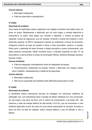 NORMA REGULAMENTADORA Nº 10
SEGURANÇA EM E SERVIÇOS EM ELETRICIDADE 2008
Página136
Causas básicas
Motivação inadequada;
Falta de supervisão e planejamento
5º CASO
Descrição do acidente
Uma dupla de eletricistas estava realizando uma ligação provisória secundária para um
show na praça. Rapidamente o eletricista que iria subir pegou a escada extensível e
colocando-a no poste. Este pegou seu cinturão e talabarte, o mesmo já estava de
capacete, óculos de segurança, luva de vaqueta. Iniciando a subida sem esperar o outro
eletricista preparar os EPC‘s necessários (mantas de isolamento e lençol de borracha).
Chegando próximo ao topo da escada e frente a rede secundária, amarrou a escada.
Pediu para o eletricista de baixo fornecer a fiação provisória e puxou bruscamente, pois
estes estavam enroscados. Neste momento tocou o cotovelo esquerdo na fase ―A‖ da
secundária e a perna direita no braço de Iluminação Pública, sofrendo fibrilação cardíaca,
levando a óbito.
Causas imediatas
Falta de integração e planejamento entre os integrantes da equipe;
Posicionamento inadequado da escada, ficando o eletricista com espaço restrito
para o trabalho, desobedecendo a distância de segurança.
Causas básicas
Motivação inadequada;
Não houve supervisão dos trabalhos pelo eletricista posicionado no solo.
6º CASO
Descrição do acidente:
O serralheiro estava executando serviços de soldagem em estruturas metálicas de
edificação civil, com esticadores fixos e fixação de telhas metálicas em uma construção.
Ao ma-nusear uma barra de ferro com 6 metros de comprimento e de bitola 3/8‖, não
observou a rede de energia elétrica de alta tensão (13,8 kV), que se encontrava a uma
distância legal pela norma, do ponto em que estava executando os serviços, encostou a
barra de ferro na fase da calçada, sofreu choque elétrico e caiu do telhado e veio a
falecer.
 