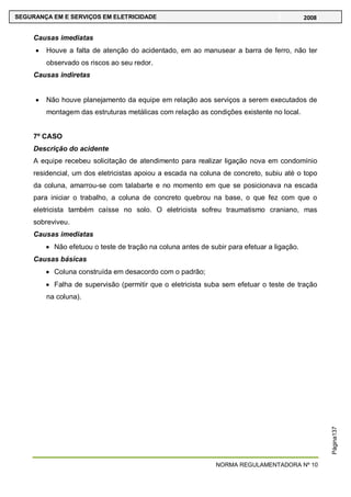 NORMA REGULAMENTADORA Nº 10
SEGURANÇA EM E SERVIÇOS EM ELETRICIDADE 2008
Página137
Causas imediatas
Houve a falta de atenção do acidentado, em ao manusear a barra de ferro, não ter
observado os riscos ao seu redor.
Causas indiretas
Não houve planejamento da equipe em relação aos serviços a serem executados de
montagem das estruturas metálicas com relação as condições existente no local.
7º CASO
Descrição do acidente
A equipe recebeu solicitação de atendimento para realizar ligação nova em condomínio
residencial, um dos eletricistas apoiou a escada na coluna de concreto, subiu até o topo
da coluna, amarrou-se com talabarte e no momento em que se posicionava na escada
para iniciar o trabalho, a coluna de concreto quebrou na base, o que fez com que o
eletricista também caísse no solo. O eletricista sofreu traumatismo craniano, mas
sobreviveu.
Causas imediatas
Não efetuou o teste de tração na coluna antes de subir para efetuar a ligação.
Causas básicas
Coluna construída em desacordo com o padrão;
Falha de supervisão (permitir que o eletricista suba sem efetuar o teste de tração
na coluna).
 