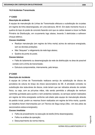 NORMA REGULAMENTADORA Nº 10
SEGURANÇA EM E SERVIÇOS EM ELETRICIDADE 2008
Página138
14.6 Acidentes Transmissão
1º CASO
Descrição do acidente
A equipe de manutenção de Linhas de Transmissão efetuava a substituição de cruzetas
em regime de linha desenergizada, em uma estrutura, 69 kV. Em dado momento houve a
quebra do topo do poste de concreto fazendo com que os cabos viessem a tocar na Rede
Primária da Distribuição, em cruzamento logo abaixo, levando 3 eletricistas a sofrerem
choque elétrico.
Causas imediatas
Realizar manutenção (em regime de linha morta) acima de estrutura energizada,
sem as devidas proteções;
Não ―bloquear‖ o religamento da rede logo abaixo;
Quebra da ponta do poste.
Causas básicas
Falta de isolamento ou desenergização da rede de distribuição na área de possível
contato com a linha de transmissão;
Estrutura comprometida, internamente, pelo tempo.
2º CASO
Descrição do incidente
A equipe de Linhas de Transmissão realizava serviço de substituição de discos de
porcelana da coluna do braço da chave seccionadora da SE. A atividade consistia na
substituição dos isola-dores de discos, onde teriam que ser retirados através de contato
físico, ou seja, com as pró-prias mãos, não sendo permitida a utilização de nenhum
caminhão guindaste para auxílio e nem andaimes isolados, os serviços seriam realizados
em regime de linha energizada conforme soli-citado pela equipe de manutenção através
do pedido inicial, porém os mesmos foram realizados em regime de linha morta, quando
os trabalhos foram interrompidos por um Técnico de Segu-rança (Obs.: Um dos pólos da
seccionadora estava energizado).
Causas imediatas
Falha de procedimento na execução da tarefa (linha desenergizada);
Falha na análise da operação;
Descumprimento da norma interna.
 