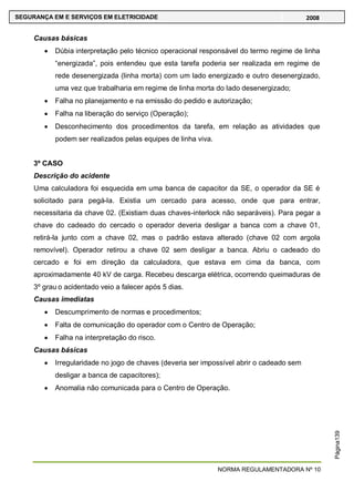 NORMA REGULAMENTADORA Nº 10
SEGURANÇA EM E SERVIÇOS EM ELETRICIDADE 2008
Página139
Causas básicas
Dúbia interpretação pelo técnico operacional responsável do termo regime de linha
―energizada‖, pois entendeu que esta tarefa poderia ser realizada em regime de
rede desenergizada (linha morta) com um lado energizado e outro desenergizado,
uma vez que trabalharia em regime de linha morta do lado desenergizado;
Falha no planejamento e na emissão do pedido e autorização;
Falha na liberação do serviço (Operação);
Desconhecimento dos procedimentos da tarefa, em relação as atividades que
podem ser realizados pelas equipes de linha viva.
3º CASO
Descrição do acidente
Uma calculadora foi esquecida em uma banca de capacitor da SE, o operador da SE é
solicitado para pegá-la. Existia um cercado para acesso, onde que para entrar,
necessitaria da chave 02. (Existiam duas chaves-interlock não separáveis). Para pegar a
chave do cadeado do cercado o operador deveria desligar a banca com a chave 01,
retirá-la junto com a chave 02, mas o padrão estava alterado (chave 02 com argola
removível). Operador retirou a chave 02 sem desligar a banca. Abriu o cadeado do
cercado e foi em direção da calculadora, que estava em cima da banca, com
aproximadamente 40 kV de carga. Recebeu descarga elétrica, ocorrendo queimaduras de
3º grau o acidentado veio a falecer após 5 dias.
Causas imediatas
Descumprimento de normas e procedimentos;
Falta de comunicação do operador com o Centro de Operação;
Falha na interpretação do risco.
Causas básicas
Irregularidade no jogo de chaves (deveria ser impossível abrir o cadeado sem
desligar a banca de capacitores);
Anomalia não comunicada para o Centro de Operação.
 